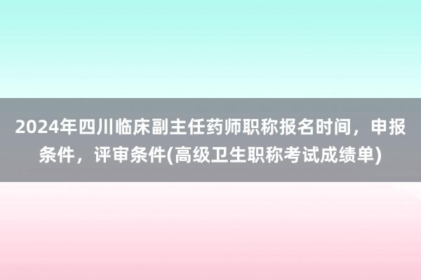 2024年四川临床副主任药师职称报名时间，申报条件，评审条件(高级卫生职称考试成绩单)