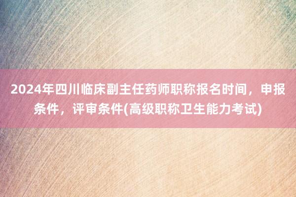 2024年四川临床副主任药师职称报名时间，申报条件，评审条件(高级职称卫生能力考试)