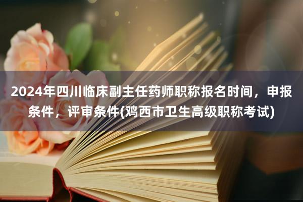 2024年四川临床副主任药师职称报名时间，申报条件，评审条件(鸡西市卫生高级职称考试)