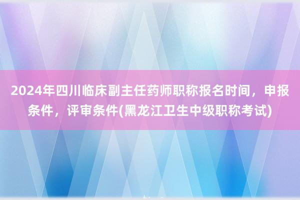 2024年四川临床副主任药师职称报名时间，申报条件，评审条件(黑龙江卫生中级职称考试)
