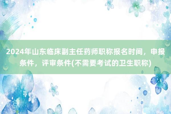 2024年山东临床副主任药师职称报名时间，申报条件，评审条件(不需要考试的卫生职称)