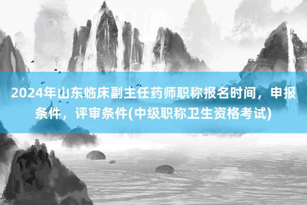 2024年山东临床副主任药师职称报名时间，申报条件，评审条件(中级职称卫生资格考试)