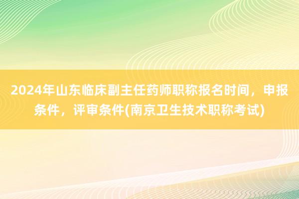 2024年山东临床副主任药师职称报名时间，申报条件，评审条件(南京卫生技术职称考试)
