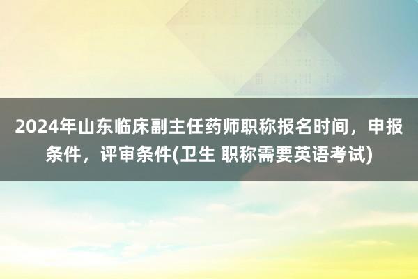 2024年山东临床副主任药师职称报名时间，申报条件，评审条件(卫生 职称需要英语考试)