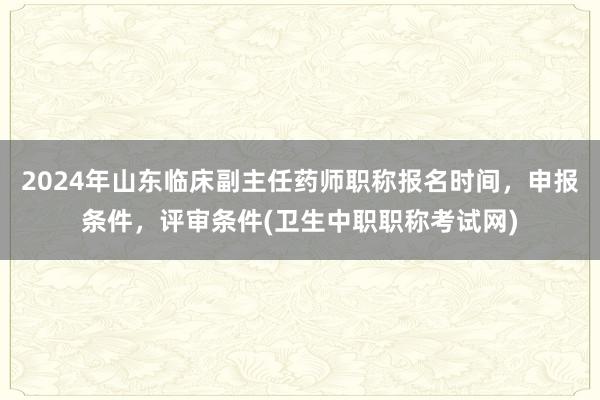 2024年山东临床副主任药师职称报名时间，申报条件，评审条件(卫生中职职称考试网)