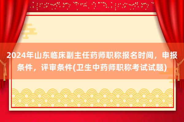 2024年山东临床副主任药师职称报名时间，申报条件，评审条件(卫生中药师职称考试试题)