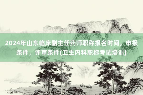 2024年山东临床副主任药师职称报名时间，申报条件，评审条件(卫生内科职称考试培训)