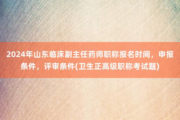 2024年山东临床副主任药师职称报名时间，申报条件，评审条件(卫生正高级职称考试题)