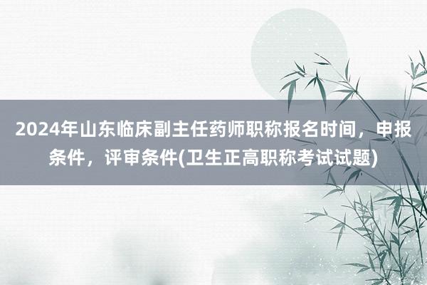 2024年山东临床副主任药师职称报名时间，申报条件，评审条件(卫生正高职称考试试题)