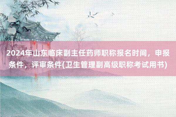 2024年山东临床副主任药师职称报名时间，申报条件，评审条件(卫生管理副高级职称考试用书)