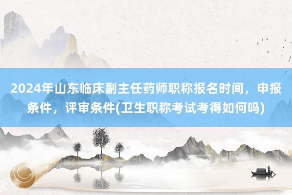 2024年山东临床副主任药师职称报名时间，申报条件，评审条件(卫生职称考试考得如何吗)