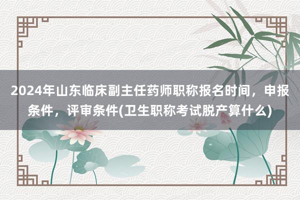 2024年山东临床副主任药师职称报名时间，申报条件，评审条件(卫生职称考试脱产算什么)