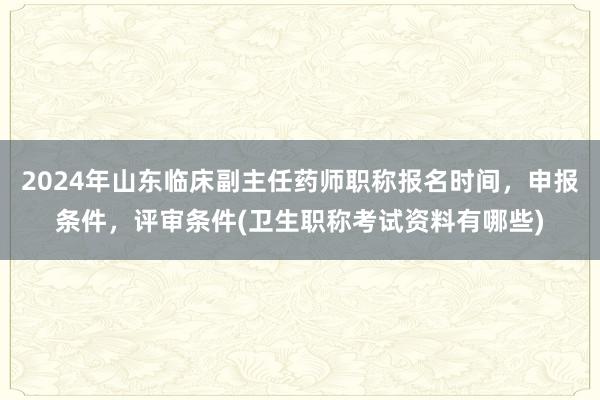 2024年山东临床副主任药师职称报名时间，申报条件，评审条件(卫生职称考试资料有哪些)