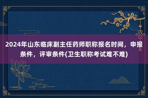 2024年山东临床副主任药师职称报名时间，申报条件，评审条件(卫生职称考试难不难)