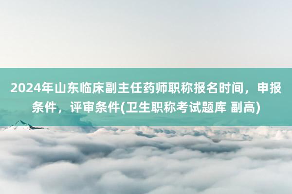 2024年山东临床副主任药师职称报名时间，申报条件，评审条件(卫生职称考试题库 副高)