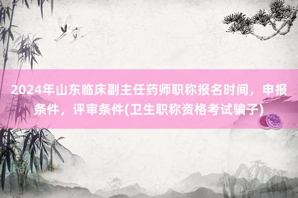 2024年山东临床副主任药师职称报名时间，申报条件，评审条件(卫生职称资格考试骗子)