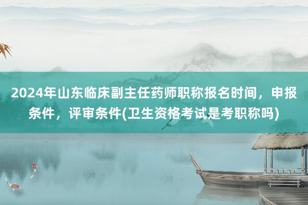 2024年山东临床副主任药师职称报名时间，申报条件，评审条件(卫生资格考试是考职称吗)