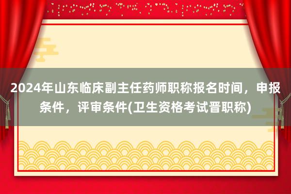 2024年山东临床副主任药师职称报名时间，申报条件，评审条件(卫生资格考试晋职称)