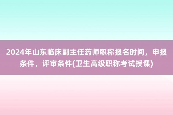 2024年山东临床副主任药师职称报名时间，申报条件，评审条件(卫生高级职称考试授课)
