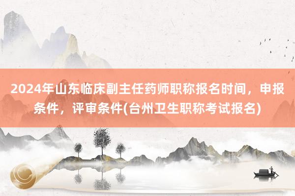 2024年山东临床副主任药师职称报名时间，申报条件，评审条件(台州卫生职称考试报名)