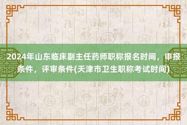2024年山东临床副主任药师职称报名时间，申报条件，评审条件(天津市卫生职称考试时间)