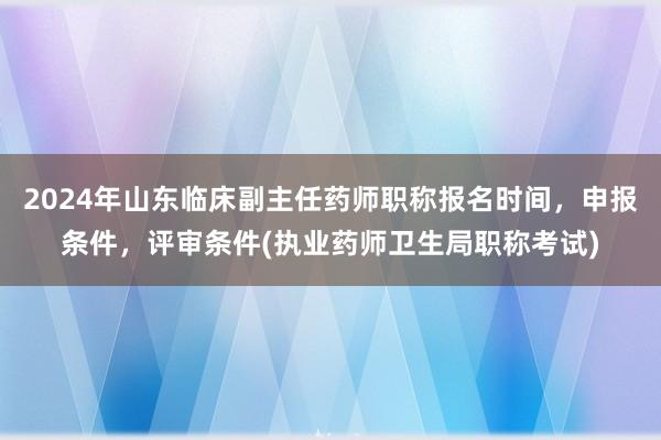 2024年山东临床副主任药师职称报名时间，申报条件，评审条件(执业药师卫生局职称考试)