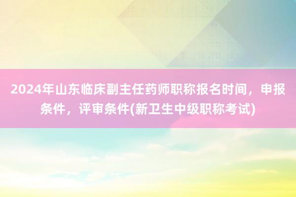 2024年山东临床副主任药师职称报名时间，申报条件，评审条件(新卫生中级职称考试)