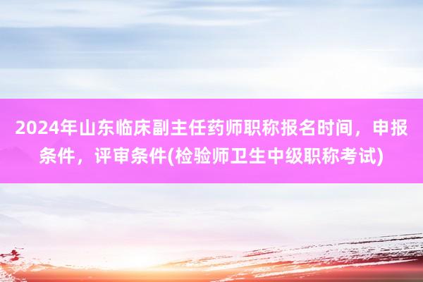 2024年山东临床副主任药师职称报名时间，申报条件，评审条件(检验师卫生中级职称考试)