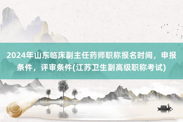 2024年山东临床副主任药师职称报名时间，申报条件，评审条件(江苏卫生副高级职称考试)