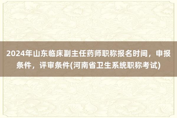 2024年山东临床副主任药师职称报名时间，申报条件，评审条件(河南省卫生系统职称考试)