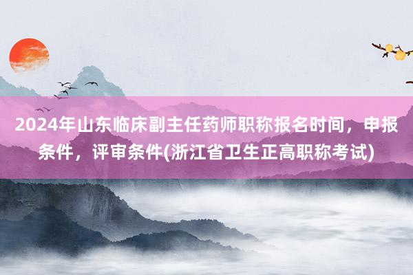 2024年山东临床副主任药师职称报名时间，申报条件，评审条件(浙江省卫生正高职称考试)