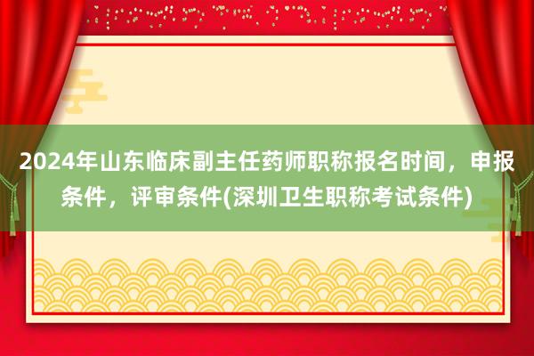 2024年山东临床副主任药师职称报名时间，申报条件，评审条件(深圳卫生职称考试条件)