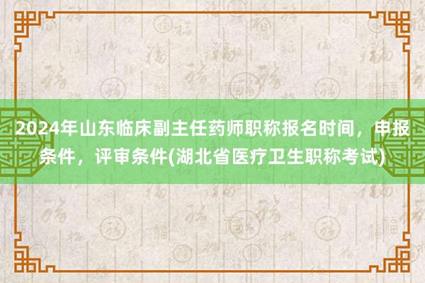 2024年山东临床副主任药师职称报名时间，申报条件，评审条件(湖北省医疗卫生职称考试)