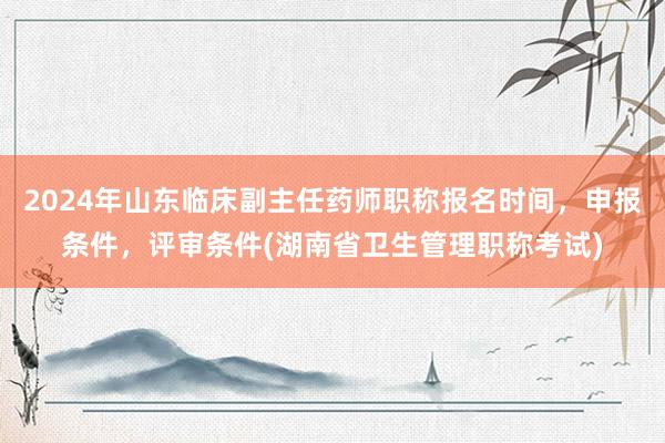 2024年山东临床副主任药师职称报名时间，申报条件，评审条件(湖南省卫生管理职称考试)