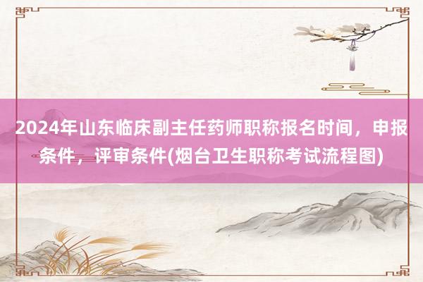 2024年山东临床副主任药师职称报名时间，申报条件，评审条件(烟台卫生职称考试流程图)