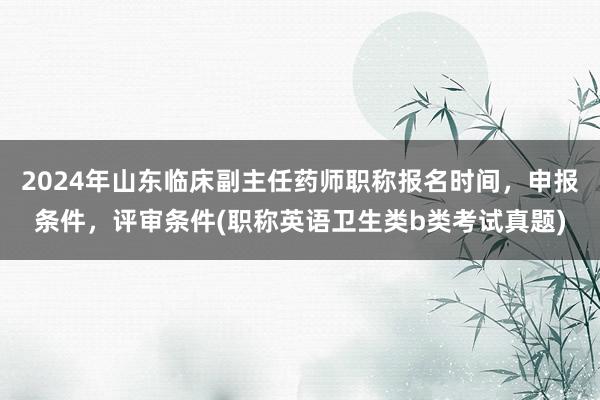 2024年山东临床副主任药师职称报名时间，申报条件，评审条件(职称英语卫生类b类考试真题)