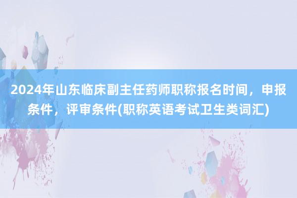 2024年山东临床副主任药师职称报名时间，申报条件，评审条件(职称英语考试卫生类词汇)