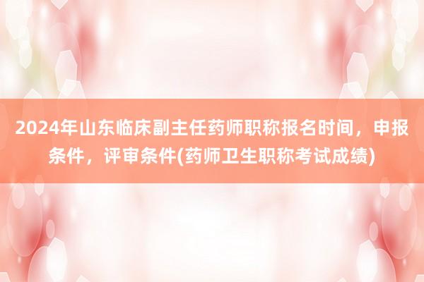 2024年山东临床副主任药师职称报名时间，申报条件，评审条件(药师卫生职称考试成绩)