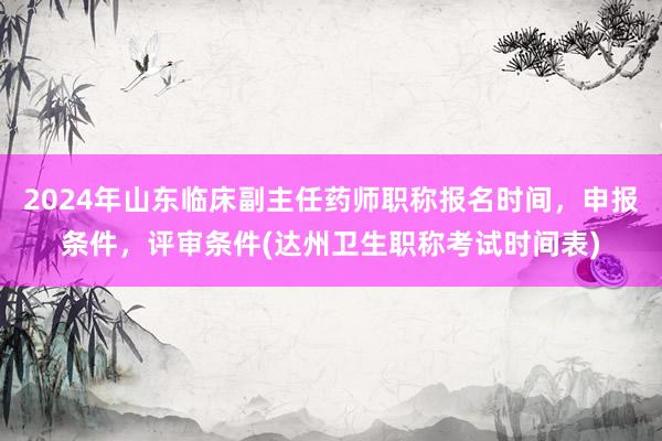 2024年山东临床副主任药师职称报名时间，申报条件，评审条件(达州卫生职称考试时间表)