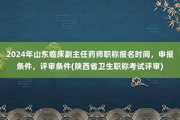 2024年山东临床副主任药师职称报名时间，申报条件，评审条件(陕西省卫生职称考试评审)