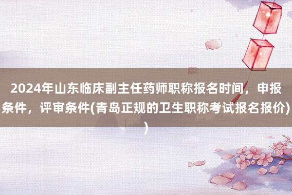 2024年山东临床副主任药师职称报名时间，申报条件，评审条件(青岛正规的卫生职称考试报名报价)