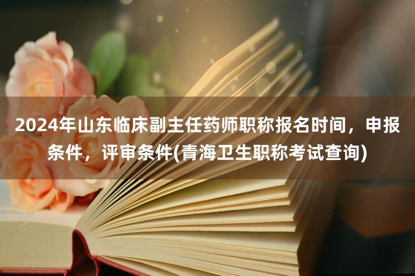 2024年山东临床副主任药师职称报名时间，申报条件，评审条件(青海卫生职称考试查询)