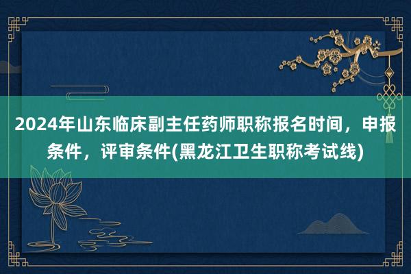 2024年山东临床副主任药师职称报名时间，申报条件，评审条件(黑龙江卫生职称考试线)