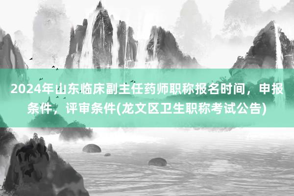 2024年山东临床副主任药师职称报名时间，申报条件，评审条件(龙文区卫生职称考试公告)