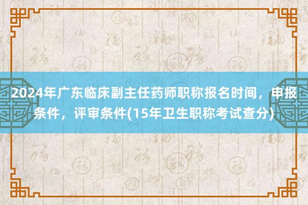 2024年广东临床副主任药师职称报名时间，申报条件，评审条件(15年卫生职称考试查分)