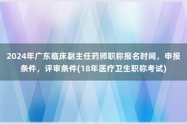 2024年广东临床副主任药师职称报名时间，申报条件，评审条件(18年医疗卫生职称考试)