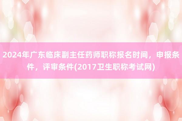 2024年广东临床副主任药师职称报名时间，申报条件，评审条件(2017卫生职称考试网)
