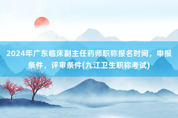 2024年广东临床副主任药师职称报名时间，申报条件，评审条件(九江卫生职称考试)