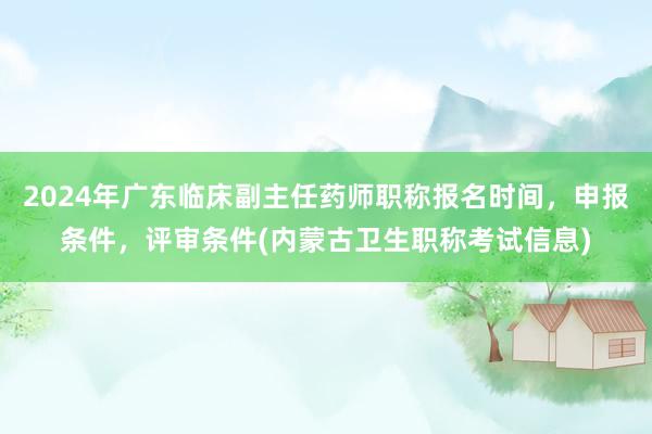 2024年广东临床副主任药师职称报名时间，申报条件，评审条件(内蒙古卫生职称考试信息)