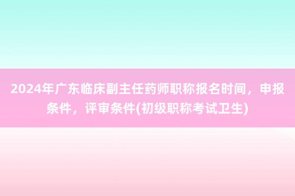 2024年广东临床副主任药师职称报名时间，申报条件，评审条件(初级职称考试卫生)